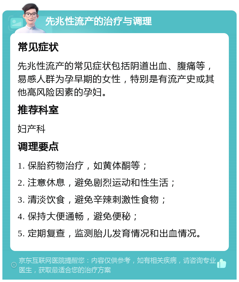 先兆性流产的治疗与调理 常见症状 先兆性流产的常见症状包括阴道出血、腹痛等，易感人群为孕早期的女性，特别是有流产史或其他高风险因素的孕妇。 推荐科室 妇产科 调理要点 1. 保胎药物治疗，如黄体酮等； 2. 注意休息，避免剧烈运动和性生活； 3. 清淡饮食，避免辛辣刺激性食物； 4. 保持大便通畅，避免便秘； 5. 定期复查，监测胎儿发育情况和出血情况。