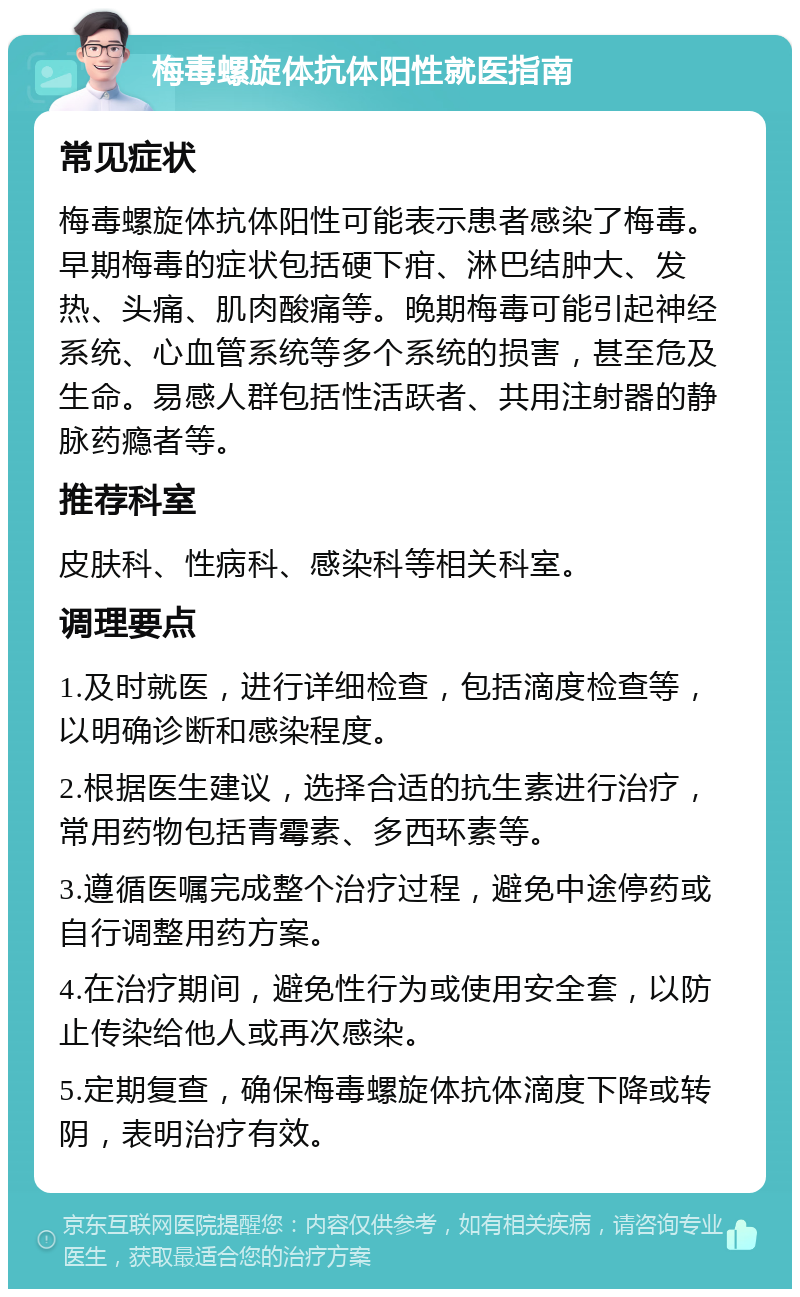 梅毒螺旋体抗体阳性就医指南 常见症状 梅毒螺旋体抗体阳性可能表示患者感染了梅毒。早期梅毒的症状包括硬下疳、淋巴结肿大、发热、头痛、肌肉酸痛等。晚期梅毒可能引起神经系统、心血管系统等多个系统的损害，甚至危及生命。易感人群包括性活跃者、共用注射器的静脉药瘾者等。 推荐科室 皮肤科、性病科、感染科等相关科室。 调理要点 1.及时就医，进行详细检查，包括滴度检查等，以明确诊断和感染程度。 2.根据医生建议，选择合适的抗生素进行治疗，常用药物包括青霉素、多西环素等。 3.遵循医嘱完成整个治疗过程，避免中途停药或自行调整用药方案。 4.在治疗期间，避免性行为或使用安全套，以防止传染给他人或再次感染。 5.定期复查，确保梅毒螺旋体抗体滴度下降或转阴，表明治疗有效。