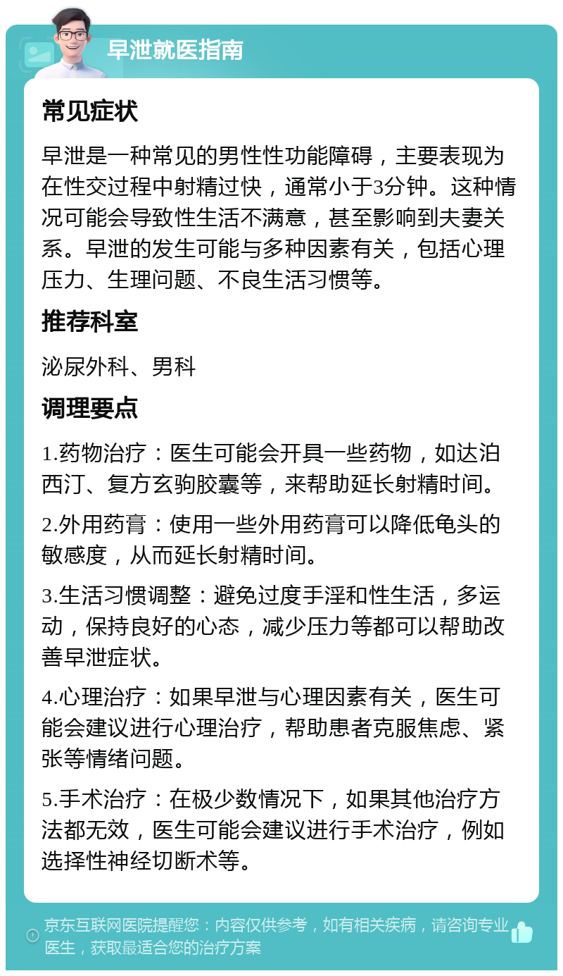 早泄就医指南 常见症状 早泄是一种常见的男性性功能障碍，主要表现为在性交过程中射精过快，通常小于3分钟。这种情况可能会导致性生活不满意，甚至影响到夫妻关系。早泄的发生可能与多种因素有关，包括心理压力、生理问题、不良生活习惯等。 推荐科室 泌尿外科、男科 调理要点 1.药物治疗：医生可能会开具一些药物，如达泊西汀、复方玄驹胶囊等，来帮助延长射精时间。 2.外用药膏：使用一些外用药膏可以降低龟头的敏感度，从而延长射精时间。 3.生活习惯调整：避免过度手淫和性生活，多运动，保持良好的心态，减少压力等都可以帮助改善早泄症状。 4.心理治疗：如果早泄与心理因素有关，医生可能会建议进行心理治疗，帮助患者克服焦虑、紧张等情绪问题。 5.手术治疗：在极少数情况下，如果其他治疗方法都无效，医生可能会建议进行手术治疗，例如选择性神经切断术等。