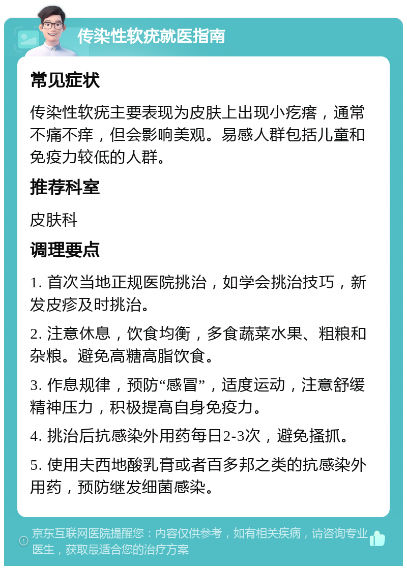 传染性软疣就医指南 常见症状 传染性软疣主要表现为皮肤上出现小疙瘩，通常不痛不痒，但会影响美观。易感人群包括儿童和免疫力较低的人群。 推荐科室 皮肤科 调理要点 1. 首次当地正规医院挑治，如学会挑治技巧，新发皮疹及时挑治。 2. 注意休息，饮食均衡，多食蔬菜水果、粗粮和杂粮。避免高糖高脂饮食。 3. 作息规律，预防“感冒”，适度运动，注意舒缓精神压力，积极提高自身免疫力。 4. 挑治后抗感染外用药每日2-3次，避免搔抓。 5. 使用夫西地酸乳膏或者百多邦之类的抗感染外用药，预防继发细菌感染。