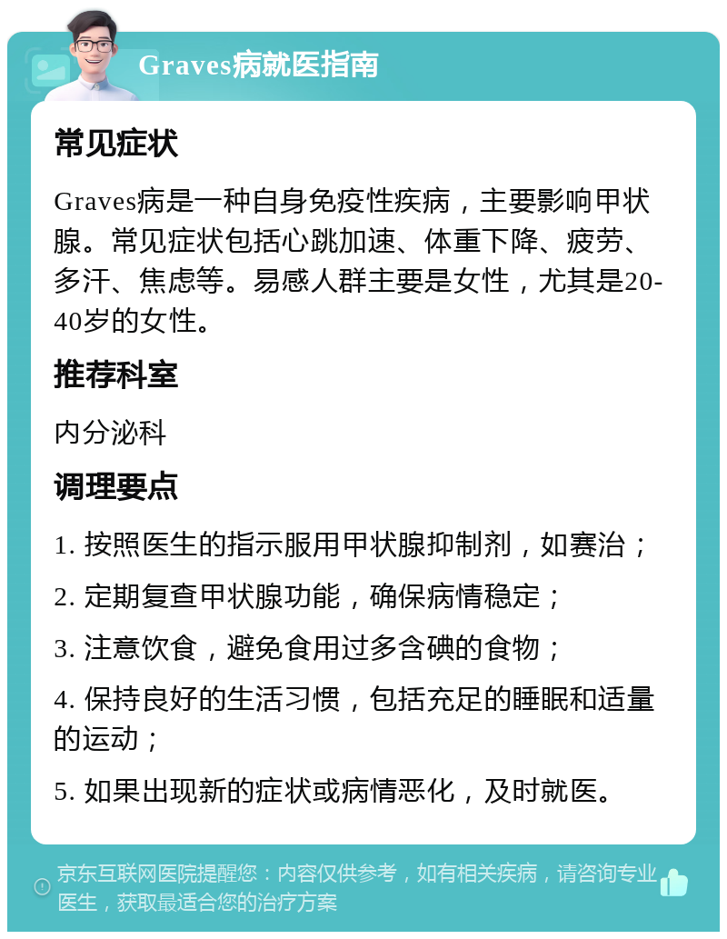 Graves病就医指南 常见症状 Graves病是一种自身免疫性疾病，主要影响甲状腺。常见症状包括心跳加速、体重下降、疲劳、多汗、焦虑等。易感人群主要是女性，尤其是20-40岁的女性。 推荐科室 内分泌科 调理要点 1. 按照医生的指示服用甲状腺抑制剂，如赛治； 2. 定期复查甲状腺功能，确保病情稳定； 3. 注意饮食，避免食用过多含碘的食物； 4. 保持良好的生活习惯，包括充足的睡眠和适量的运动； 5. 如果出现新的症状或病情恶化，及时就医。