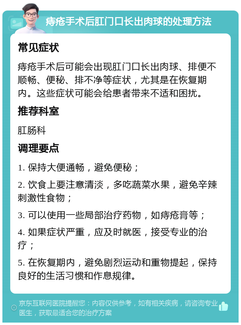 痔疮手术后肛门口长出肉球的处理方法 常见症状 痔疮手术后可能会出现肛门口长出肉球、排便不顺畅、便秘、排不净等症状，尤其是在恢复期内。这些症状可能会给患者带来不适和困扰。 推荐科室 肛肠科 调理要点 1. 保持大便通畅，避免便秘； 2. 饮食上要注意清淡，多吃蔬菜水果，避免辛辣刺激性食物； 3. 可以使用一些局部治疗药物，如痔疮膏等； 4. 如果症状严重，应及时就医，接受专业的治疗； 5. 在恢复期内，避免剧烈运动和重物提起，保持良好的生活习惯和作息规律。