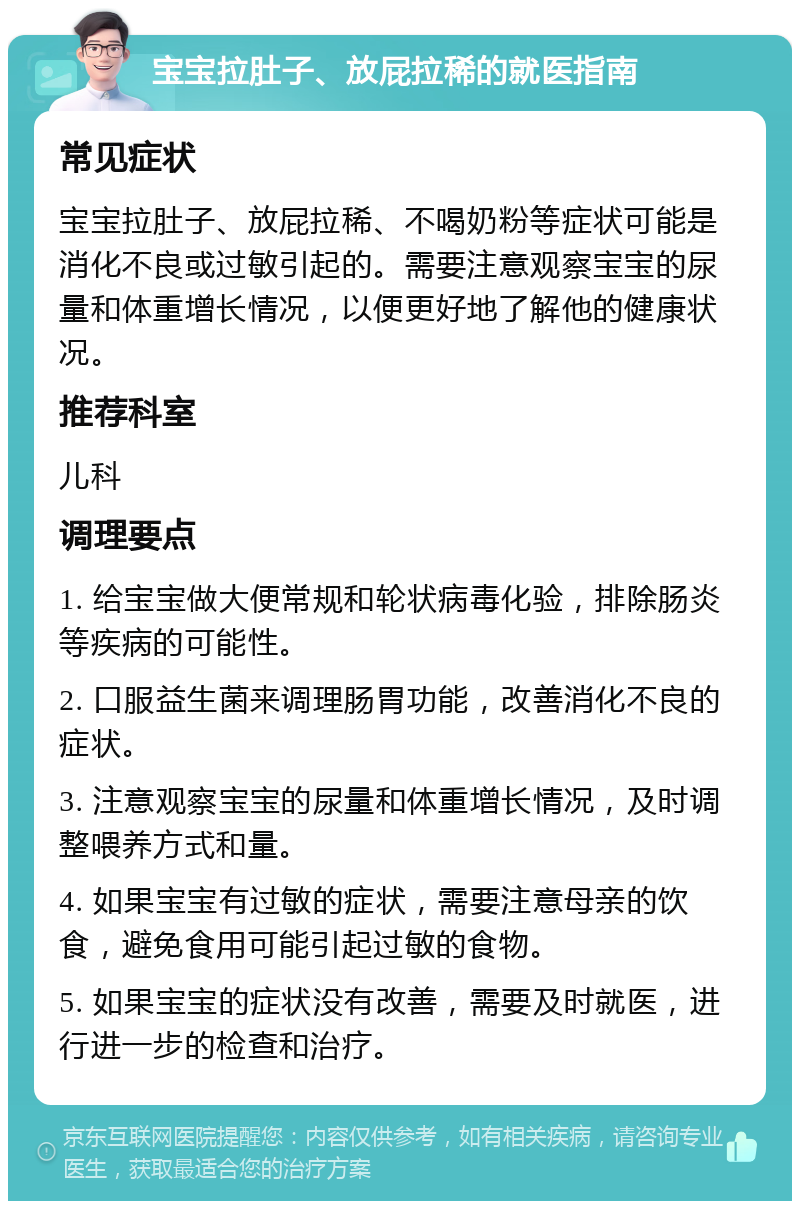 宝宝拉肚子、放屁拉稀的就医指南 常见症状 宝宝拉肚子、放屁拉稀、不喝奶粉等症状可能是消化不良或过敏引起的。需要注意观察宝宝的尿量和体重增长情况，以便更好地了解他的健康状况。 推荐科室 儿科 调理要点 1. 给宝宝做大便常规和轮状病毒化验，排除肠炎等疾病的可能性。 2. 口服益生菌来调理肠胃功能，改善消化不良的症状。 3. 注意观察宝宝的尿量和体重增长情况，及时调整喂养方式和量。 4. 如果宝宝有过敏的症状，需要注意母亲的饮食，避免食用可能引起过敏的食物。 5. 如果宝宝的症状没有改善，需要及时就医，进行进一步的检查和治疗。