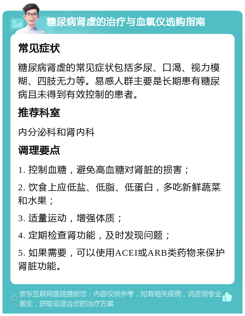 糖尿病肾虚的治疗与血氧仪选购指南 常见症状 糖尿病肾虚的常见症状包括多尿、口渴、视力模糊、四肢无力等。易感人群主要是长期患有糖尿病且未得到有效控制的患者。 推荐科室 内分泌科和肾内科 调理要点 1. 控制血糖，避免高血糖对肾脏的损害； 2. 饮食上应低盐、低脂、低蛋白，多吃新鲜蔬菜和水果； 3. 适量运动，增强体质； 4. 定期检查肾功能，及时发现问题； 5. 如果需要，可以使用ACEI或ARB类药物来保护肾脏功能。