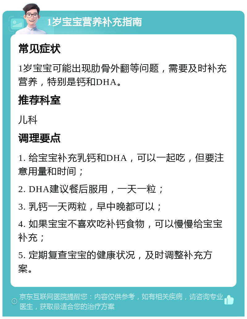 1岁宝宝营养补充指南 常见症状 1岁宝宝可能出现肋骨外翻等问题，需要及时补充营养，特别是钙和DHA。 推荐科室 儿科 调理要点 1. 给宝宝补充乳钙和DHA，可以一起吃，但要注意用量和时间； 2. DHA建议餐后服用，一天一粒； 3. 乳钙一天两粒，早中晚都可以； 4. 如果宝宝不喜欢吃补钙食物，可以慢慢给宝宝补充； 5. 定期复查宝宝的健康状况，及时调整补充方案。