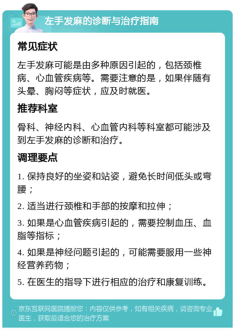 左手发麻的诊断与治疗指南 常见症状 左手发麻可能是由多种原因引起的，包括颈椎病、心血管疾病等。需要注意的是，如果伴随有头晕、胸闷等症状，应及时就医。 推荐科室 骨科、神经内科、心血管内科等科室都可能涉及到左手发麻的诊断和治疗。 调理要点 1. 保持良好的坐姿和站姿，避免长时间低头或弯腰； 2. 适当进行颈椎和手部的按摩和拉伸； 3. 如果是心血管疾病引起的，需要控制血压、血脂等指标； 4. 如果是神经问题引起的，可能需要服用一些神经营养药物； 5. 在医生的指导下进行相应的治疗和康复训练。