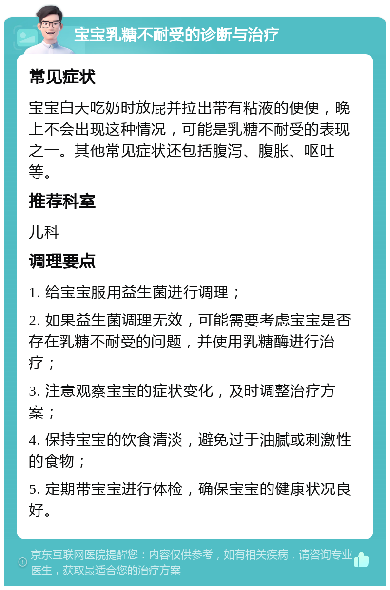 宝宝乳糖不耐受的诊断与治疗 常见症状 宝宝白天吃奶时放屁并拉出带有粘液的便便，晚上不会出现这种情况，可能是乳糖不耐受的表现之一。其他常见症状还包括腹泻、腹胀、呕吐等。 推荐科室 儿科 调理要点 1. 给宝宝服用益生菌进行调理； 2. 如果益生菌调理无效，可能需要考虑宝宝是否存在乳糖不耐受的问题，并使用乳糖酶进行治疗； 3. 注意观察宝宝的症状变化，及时调整治疗方案； 4. 保持宝宝的饮食清淡，避免过于油腻或刺激性的食物； 5. 定期带宝宝进行体检，确保宝宝的健康状况良好。