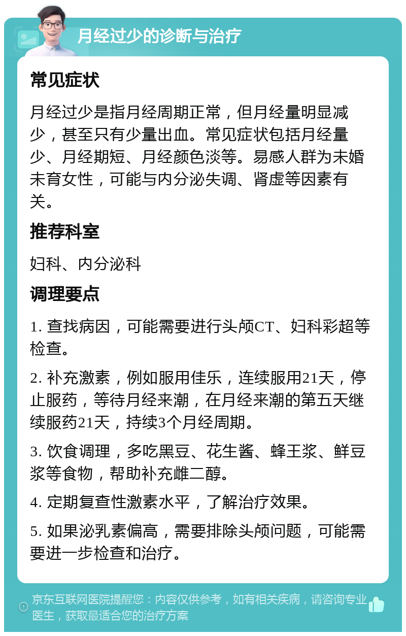 月经过少的诊断与治疗 常见症状 月经过少是指月经周期正常，但月经量明显减少，甚至只有少量出血。常见症状包括月经量少、月经期短、月经颜色淡等。易感人群为未婚未育女性，可能与内分泌失调、肾虚等因素有关。 推荐科室 妇科、内分泌科 调理要点 1. 查找病因，可能需要进行头颅CT、妇科彩超等检查。 2. 补充激素，例如服用佳乐，连续服用21天，停止服药，等待月经来潮，在月经来潮的第五天继续服药21天，持续3个月经周期。 3. 饮食调理，多吃黑豆、花生酱、蜂王浆、鲜豆浆等食物，帮助补充雌二醇。 4. 定期复查性激素水平，了解治疗效果。 5. 如果泌乳素偏高，需要排除头颅问题，可能需要进一步检查和治疗。