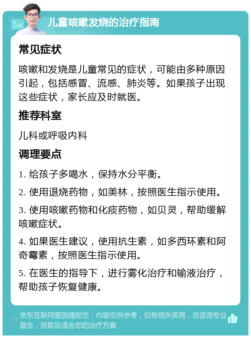 儿童咳嗽发烧的治疗指南 常见症状 咳嗽和发烧是儿童常见的症状，可能由多种原因引起，包括感冒、流感、肺炎等。如果孩子出现这些症状，家长应及时就医。 推荐科室 儿科或呼吸内科 调理要点 1. 给孩子多喝水，保持水分平衡。 2. 使用退烧药物，如美林，按照医生指示使用。 3. 使用咳嗽药物和化痰药物，如贝灵，帮助缓解咳嗽症状。 4. 如果医生建议，使用抗生素，如多西环素和阿奇霉素，按照医生指示使用。 5. 在医生的指导下，进行雾化治疗和输液治疗，帮助孩子恢复健康。