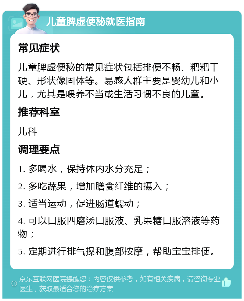 儿童脾虚便秘就医指南 常见症状 儿童脾虚便秘的常见症状包括排便不畅、粑粑干硬、形状像固体等。易感人群主要是婴幼儿和小儿，尤其是喂养不当或生活习惯不良的儿童。 推荐科室 儿科 调理要点 1. 多喝水，保持体内水分充足； 2. 多吃蔬果，增加膳食纤维的摄入； 3. 适当运动，促进肠道蠕动； 4. 可以口服四磨汤口服液、乳果糖口服溶液等药物； 5. 定期进行排气操和腹部按摩，帮助宝宝排便。