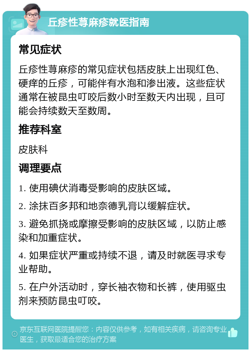 丘疹性荨麻疹就医指南 常见症状 丘疹性荨麻疹的常见症状包括皮肤上出现红色、硬痒的丘疹，可能伴有水泡和渗出液。这些症状通常在被昆虫叮咬后数小时至数天内出现，且可能会持续数天至数周。 推荐科室 皮肤科 调理要点 1. 使用碘伏消毒受影响的皮肤区域。 2. 涂抹百多邦和地奈德乳膏以缓解症状。 3. 避免抓挠或摩擦受影响的皮肤区域，以防止感染和加重症状。 4. 如果症状严重或持续不退，请及时就医寻求专业帮助。 5. 在户外活动时，穿长袖衣物和长裤，使用驱虫剂来预防昆虫叮咬。