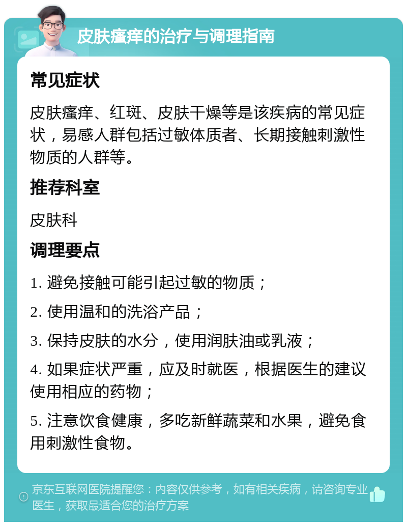 皮肤瘙痒的治疗与调理指南 常见症状 皮肤瘙痒、红斑、皮肤干燥等是该疾病的常见症状，易感人群包括过敏体质者、长期接触刺激性物质的人群等。 推荐科室 皮肤科 调理要点 1. 避免接触可能引起过敏的物质； 2. 使用温和的洗浴产品； 3. 保持皮肤的水分，使用润肤油或乳液； 4. 如果症状严重，应及时就医，根据医生的建议使用相应的药物； 5. 注意饮食健康，多吃新鲜蔬菜和水果，避免食用刺激性食物。