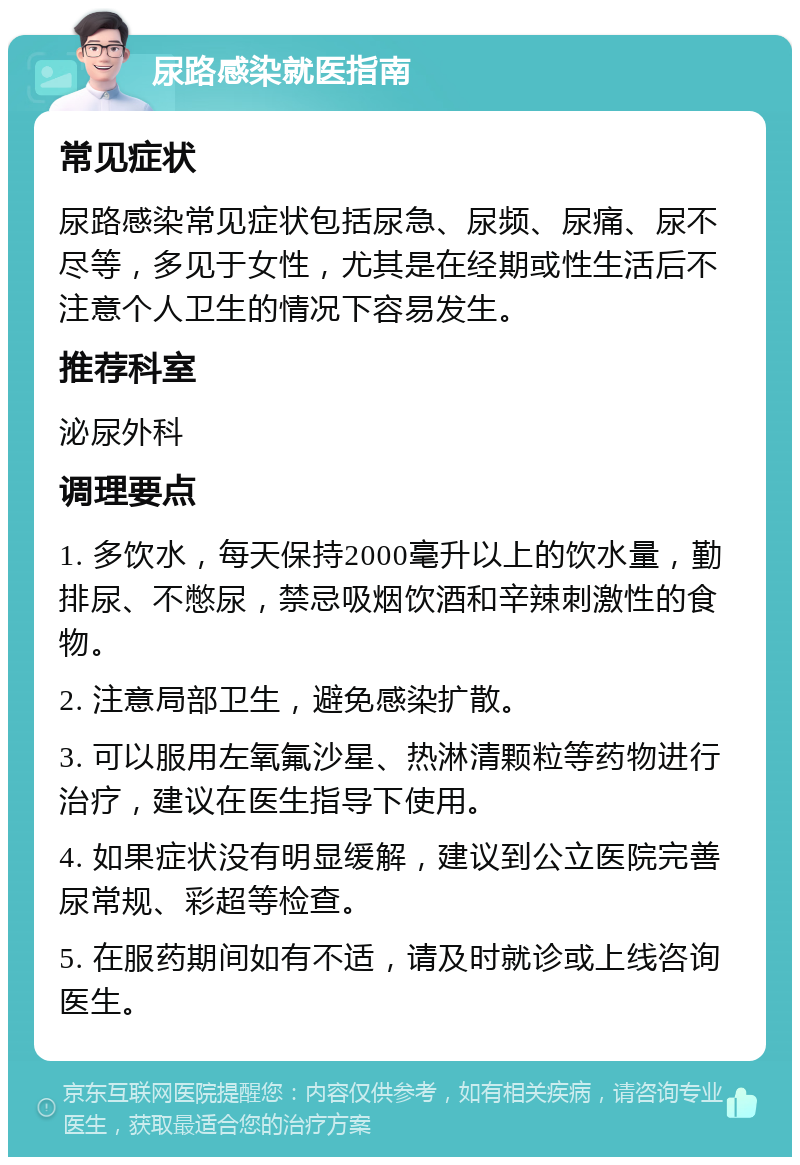 尿路感染就医指南 常见症状 尿路感染常见症状包括尿急、尿频、尿痛、尿不尽等，多见于女性，尤其是在经期或性生活后不注意个人卫生的情况下容易发生。 推荐科室 泌尿外科 调理要点 1. 多饮水，每天保持2000毫升以上的饮水量，勤排尿、不憋尿，禁忌吸烟饮酒和辛辣刺激性的食物。 2. 注意局部卫生，避免感染扩散。 3. 可以服用左氧氟沙星、热淋清颗粒等药物进行治疗，建议在医生指导下使用。 4. 如果症状没有明显缓解，建议到公立医院完善尿常规、彩超等检查。 5. 在服药期间如有不适，请及时就诊或上线咨询医生。