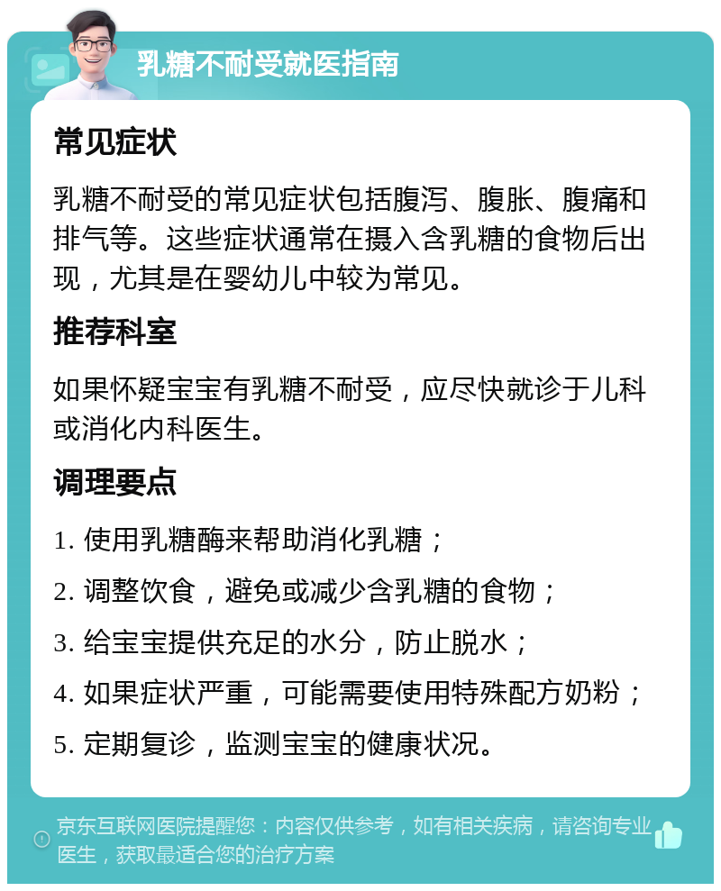 乳糖不耐受就医指南 常见症状 乳糖不耐受的常见症状包括腹泻、腹胀、腹痛和排气等。这些症状通常在摄入含乳糖的食物后出现，尤其是在婴幼儿中较为常见。 推荐科室 如果怀疑宝宝有乳糖不耐受，应尽快就诊于儿科或消化内科医生。 调理要点 1. 使用乳糖酶来帮助消化乳糖； 2. 调整饮食，避免或减少含乳糖的食物； 3. 给宝宝提供充足的水分，防止脱水； 4. 如果症状严重，可能需要使用特殊配方奶粉； 5. 定期复诊，监测宝宝的健康状况。