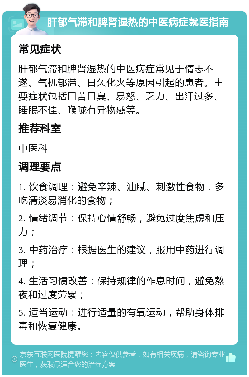 肝郁气滞和脾肾湿热的中医病症就医指南 常见症状 肝郁气滞和脾肾湿热的中医病症常见于情志不遂、气机郁滞、日久化火等原因引起的患者。主要症状包括口苦口臭、易怒、乏力、出汗过多、睡眠不佳、喉咙有异物感等。 推荐科室 中医科 调理要点 1. 饮食调理：避免辛辣、油腻、刺激性食物，多吃清淡易消化的食物； 2. 情绪调节：保持心情舒畅，避免过度焦虑和压力； 3. 中药治疗：根据医生的建议，服用中药进行调理； 4. 生活习惯改善：保持规律的作息时间，避免熬夜和过度劳累； 5. 适当运动：进行适量的有氧运动，帮助身体排毒和恢复健康。