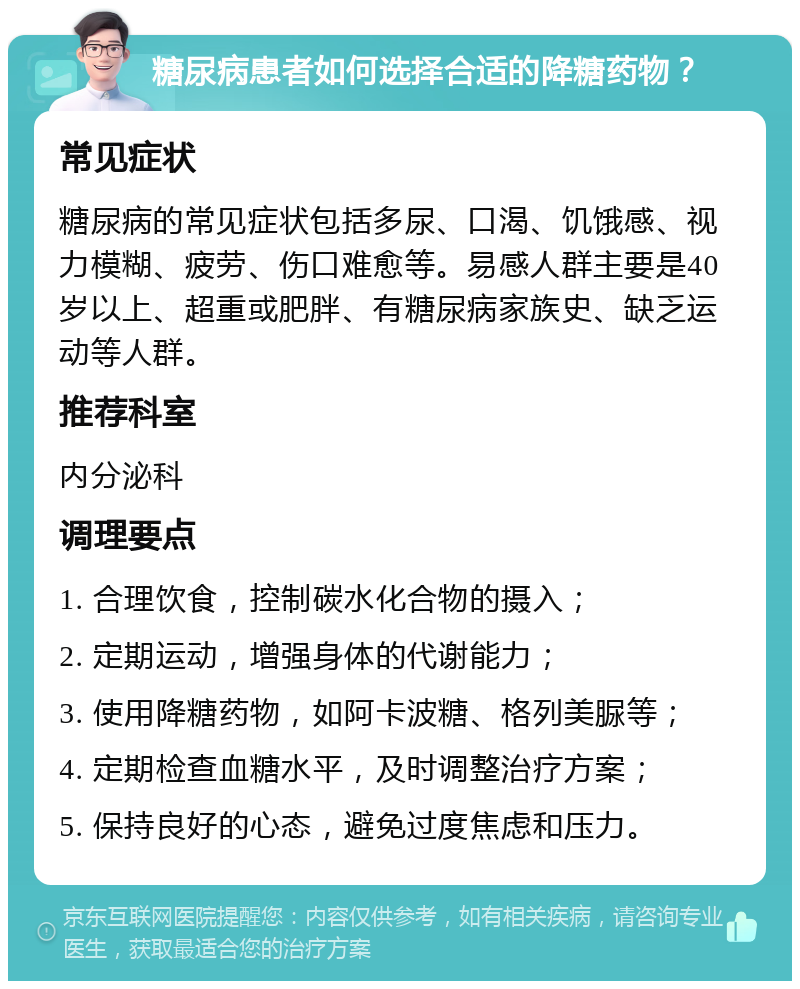 糖尿病患者如何选择合适的降糖药物？ 常见症状 糖尿病的常见症状包括多尿、口渴、饥饿感、视力模糊、疲劳、伤口难愈等。易感人群主要是40岁以上、超重或肥胖、有糖尿病家族史、缺乏运动等人群。 推荐科室 内分泌科 调理要点 1. 合理饮食，控制碳水化合物的摄入； 2. 定期运动，增强身体的代谢能力； 3. 使用降糖药物，如阿卡波糖、格列美脲等； 4. 定期检查血糖水平，及时调整治疗方案； 5. 保持良好的心态，避免过度焦虑和压力。