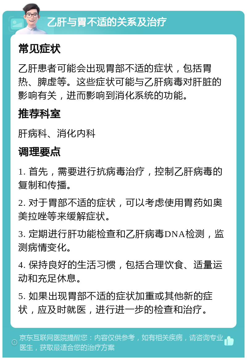 乙肝与胃不适的关系及治疗 常见症状 乙肝患者可能会出现胃部不适的症状，包括胃热、脾虚等。这些症状可能与乙肝病毒对肝脏的影响有关，进而影响到消化系统的功能。 推荐科室 肝病科、消化内科 调理要点 1. 首先，需要进行抗病毒治疗，控制乙肝病毒的复制和传播。 2. 对于胃部不适的症状，可以考虑使用胃药如奥美拉唑等来缓解症状。 3. 定期进行肝功能检查和乙肝病毒DNA检测，监测病情变化。 4. 保持良好的生活习惯，包括合理饮食、适量运动和充足休息。 5. 如果出现胃部不适的症状加重或其他新的症状，应及时就医，进行进一步的检查和治疗。