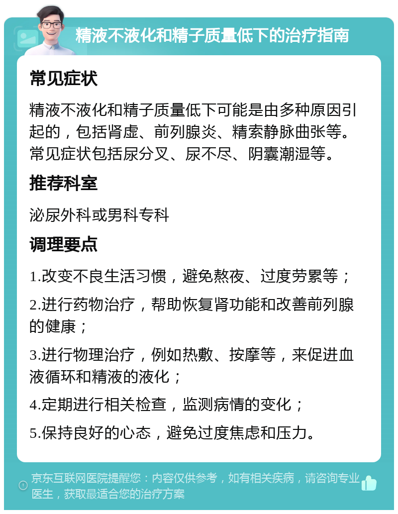 精液不液化和精子质量低下的治疗指南 常见症状 精液不液化和精子质量低下可能是由多种原因引起的，包括肾虚、前列腺炎、精索静脉曲张等。常见症状包括尿分叉、尿不尽、阴囊潮湿等。 推荐科室 泌尿外科或男科专科 调理要点 1.改变不良生活习惯，避免熬夜、过度劳累等； 2.进行药物治疗，帮助恢复肾功能和改善前列腺的健康； 3.进行物理治疗，例如热敷、按摩等，来促进血液循环和精液的液化； 4.定期进行相关检查，监测病情的变化； 5.保持良好的心态，避免过度焦虑和压力。