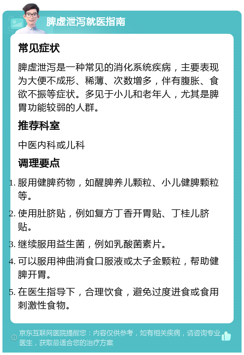 脾虚泄泻就医指南 常见症状 脾虚泄泻是一种常见的消化系统疾病，主要表现为大便不成形、稀薄、次数增多，伴有腹胀、食欲不振等症状。多见于小儿和老年人，尤其是脾胃功能较弱的人群。 推荐科室 中医内科或儿科 调理要点 服用健脾药物，如醒脾养儿颗粒、小儿健脾颗粒等。 使用肚脐贴，例如复方丁香开胃贴、丁桂儿脐贴。 继续服用益生菌，例如乳酸菌素片。 可以服用神曲消食口服液或太子金颗粒，帮助健脾开胃。 在医生指导下，合理饮食，避免过度进食或食用刺激性食物。