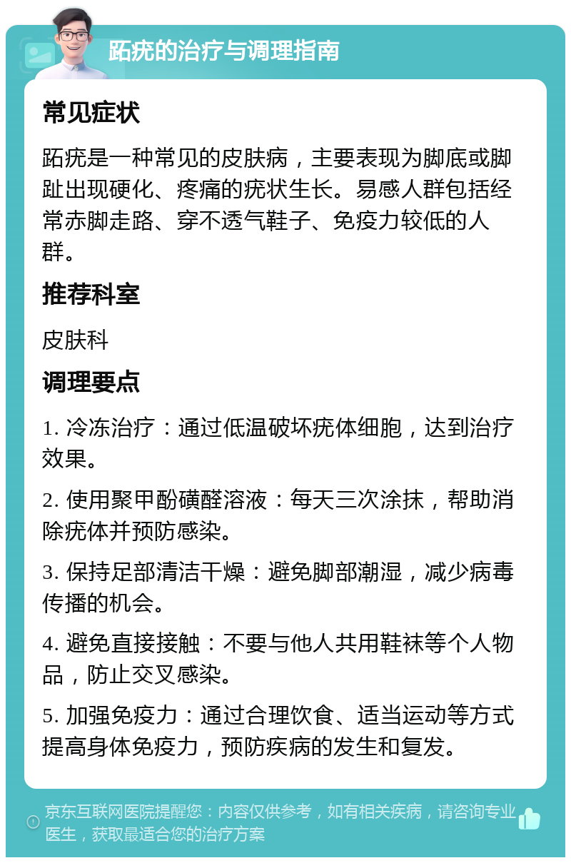 跖疣的治疗与调理指南 常见症状 跖疣是一种常见的皮肤病，主要表现为脚底或脚趾出现硬化、疼痛的疣状生长。易感人群包括经常赤脚走路、穿不透气鞋子、免疫力较低的人群。 推荐科室 皮肤科 调理要点 1. 冷冻治疗：通过低温破坏疣体细胞，达到治疗效果。 2. 使用聚甲酚磺醛溶液：每天三次涂抹，帮助消除疣体并预防感染。 3. 保持足部清洁干燥：避免脚部潮湿，减少病毒传播的机会。 4. 避免直接接触：不要与他人共用鞋袜等个人物品，防止交叉感染。 5. 加强免疫力：通过合理饮食、适当运动等方式提高身体免疫力，预防疾病的发生和复发。