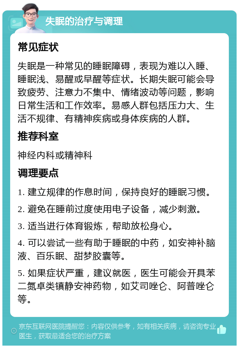 失眠的治疗与调理 常见症状 失眠是一种常见的睡眠障碍，表现为难以入睡、睡眠浅、易醒或早醒等症状。长期失眠可能会导致疲劳、注意力不集中、情绪波动等问题，影响日常生活和工作效率。易感人群包括压力大、生活不规律、有精神疾病或身体疾病的人群。 推荐科室 神经内科或精神科 调理要点 1. 建立规律的作息时间，保持良好的睡眠习惯。 2. 避免在睡前过度使用电子设备，减少刺激。 3. 适当进行体育锻炼，帮助放松身心。 4. 可以尝试一些有助于睡眠的中药，如安神补脑液、百乐眠、甜梦胶囊等。 5. 如果症状严重，建议就医，医生可能会开具苯二氮卓类镇静安神药物，如艾司唑仑、阿普唑仑等。