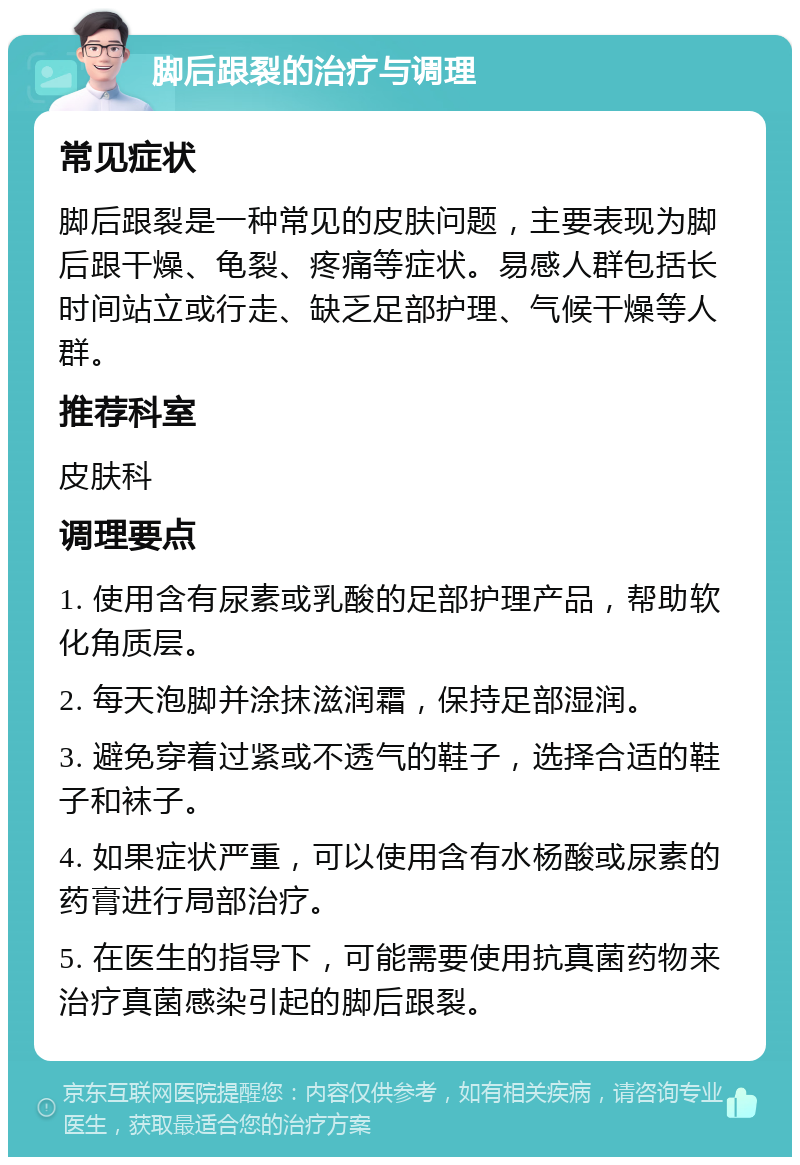 脚后跟裂的治疗与调理 常见症状 脚后跟裂是一种常见的皮肤问题，主要表现为脚后跟干燥、龟裂、疼痛等症状。易感人群包括长时间站立或行走、缺乏足部护理、气候干燥等人群。 推荐科室 皮肤科 调理要点 1. 使用含有尿素或乳酸的足部护理产品，帮助软化角质层。 2. 每天泡脚并涂抹滋润霜，保持足部湿润。 3. 避免穿着过紧或不透气的鞋子，选择合适的鞋子和袜子。 4. 如果症状严重，可以使用含有水杨酸或尿素的药膏进行局部治疗。 5. 在医生的指导下，可能需要使用抗真菌药物来治疗真菌感染引起的脚后跟裂。