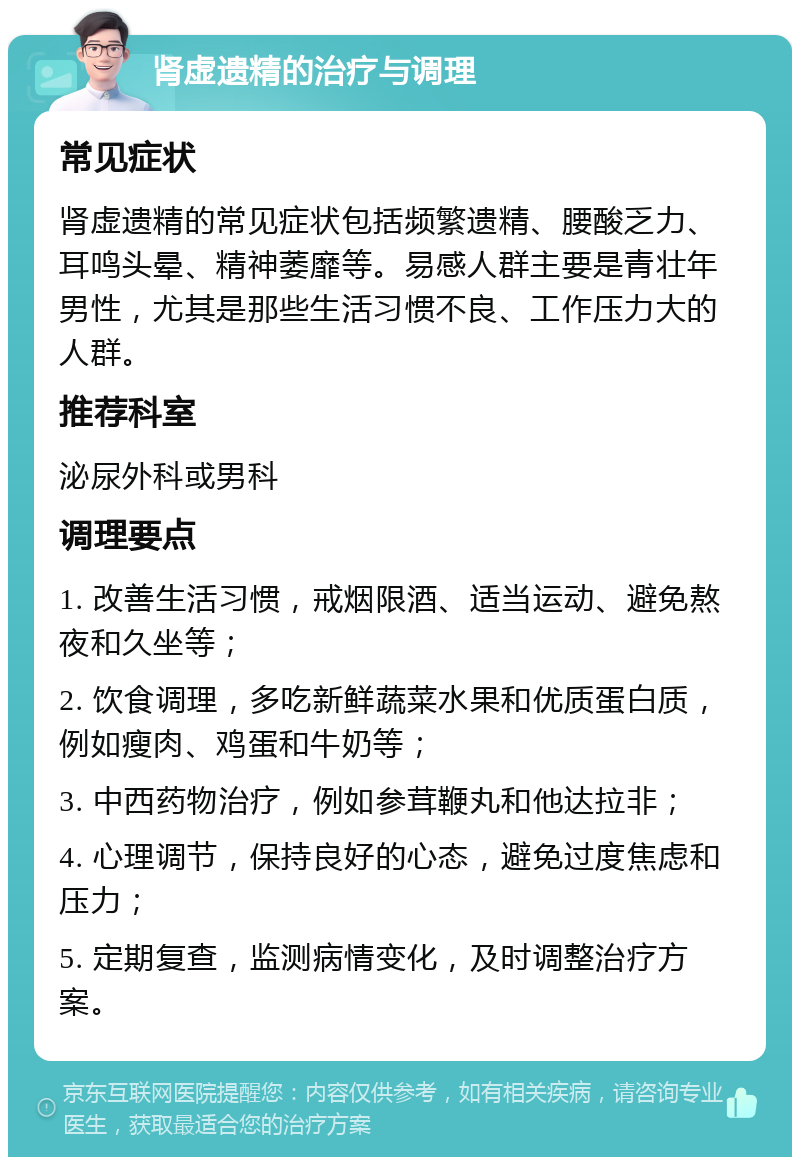 肾虚遗精的治疗与调理 常见症状 肾虚遗精的常见症状包括频繁遗精、腰酸乏力、耳鸣头晕、精神萎靡等。易感人群主要是青壮年男性，尤其是那些生活习惯不良、工作压力大的人群。 推荐科室 泌尿外科或男科 调理要点 1. 改善生活习惯，戒烟限酒、适当运动、避免熬夜和久坐等； 2. 饮食调理，多吃新鲜蔬菜水果和优质蛋白质，例如瘦肉、鸡蛋和牛奶等； 3. 中西药物治疗，例如参茸鞭丸和他达拉非； 4. 心理调节，保持良好的心态，避免过度焦虑和压力； 5. 定期复查，监测病情变化，及时调整治疗方案。