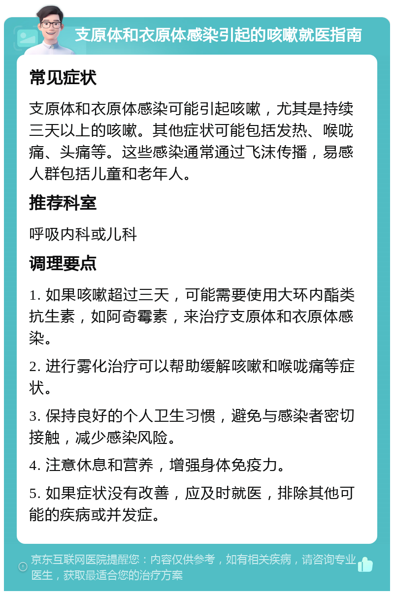 支原体和衣原体感染引起的咳嗽就医指南 常见症状 支原体和衣原体感染可能引起咳嗽，尤其是持续三天以上的咳嗽。其他症状可能包括发热、喉咙痛、头痛等。这些感染通常通过飞沫传播，易感人群包括儿童和老年人。 推荐科室 呼吸内科或儿科 调理要点 1. 如果咳嗽超过三天，可能需要使用大环内酯类抗生素，如阿奇霉素，来治疗支原体和衣原体感染。 2. 进行雾化治疗可以帮助缓解咳嗽和喉咙痛等症状。 3. 保持良好的个人卫生习惯，避免与感染者密切接触，减少感染风险。 4. 注意休息和营养，增强身体免疫力。 5. 如果症状没有改善，应及时就医，排除其他可能的疾病或并发症。