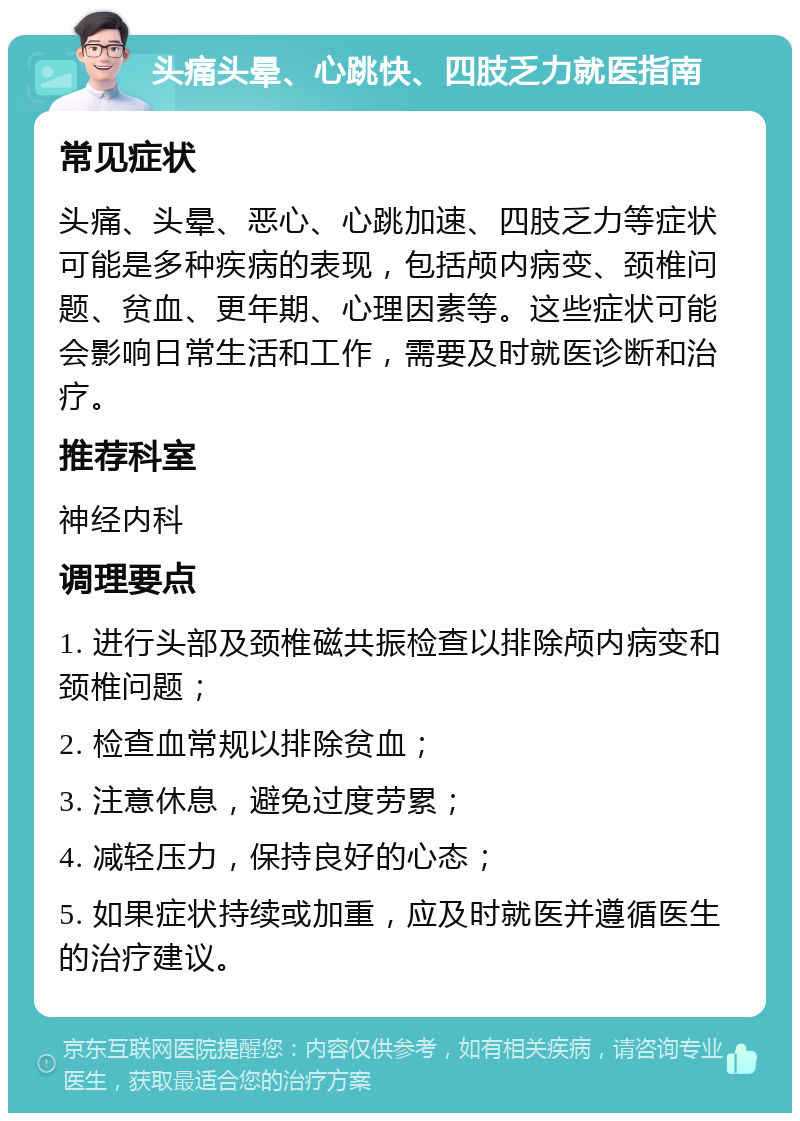 头痛头晕、心跳快、四肢乏力就医指南 常见症状 头痛、头晕、恶心、心跳加速、四肢乏力等症状可能是多种疾病的表现，包括颅内病变、颈椎问题、贫血、更年期、心理因素等。这些症状可能会影响日常生活和工作，需要及时就医诊断和治疗。 推荐科室 神经内科 调理要点 1. 进行头部及颈椎磁共振检查以排除颅内病变和颈椎问题； 2. 检查血常规以排除贫血； 3. 注意休息，避免过度劳累； 4. 减轻压力，保持良好的心态； 5. 如果症状持续或加重，应及时就医并遵循医生的治疗建议。