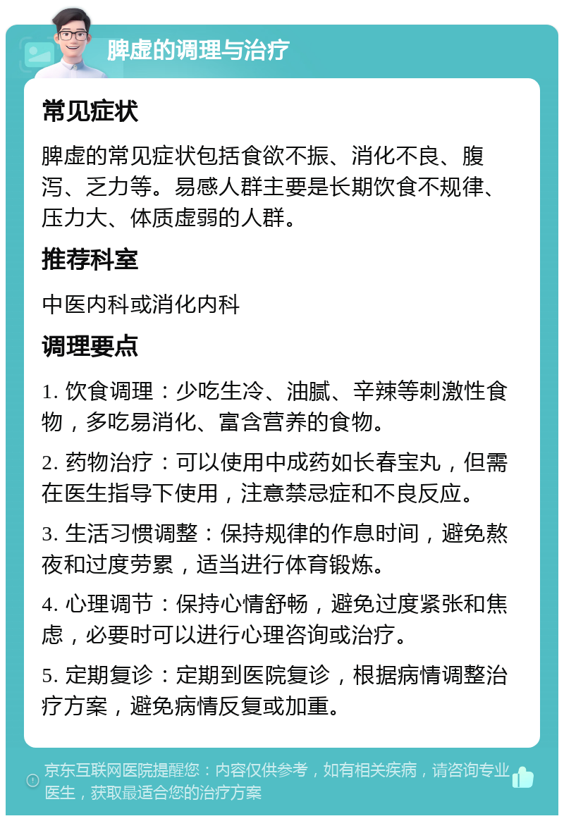 脾虚的调理与治疗 常见症状 脾虚的常见症状包括食欲不振、消化不良、腹泻、乏力等。易感人群主要是长期饮食不规律、压力大、体质虚弱的人群。 推荐科室 中医内科或消化内科 调理要点 1. 饮食调理：少吃生冷、油腻、辛辣等刺激性食物，多吃易消化、富含营养的食物。 2. 药物治疗：可以使用中成药如长春宝丸，但需在医生指导下使用，注意禁忌症和不良反应。 3. 生活习惯调整：保持规律的作息时间，避免熬夜和过度劳累，适当进行体育锻炼。 4. 心理调节：保持心情舒畅，避免过度紧张和焦虑，必要时可以进行心理咨询或治疗。 5. 定期复诊：定期到医院复诊，根据病情调整治疗方案，避免病情反复或加重。