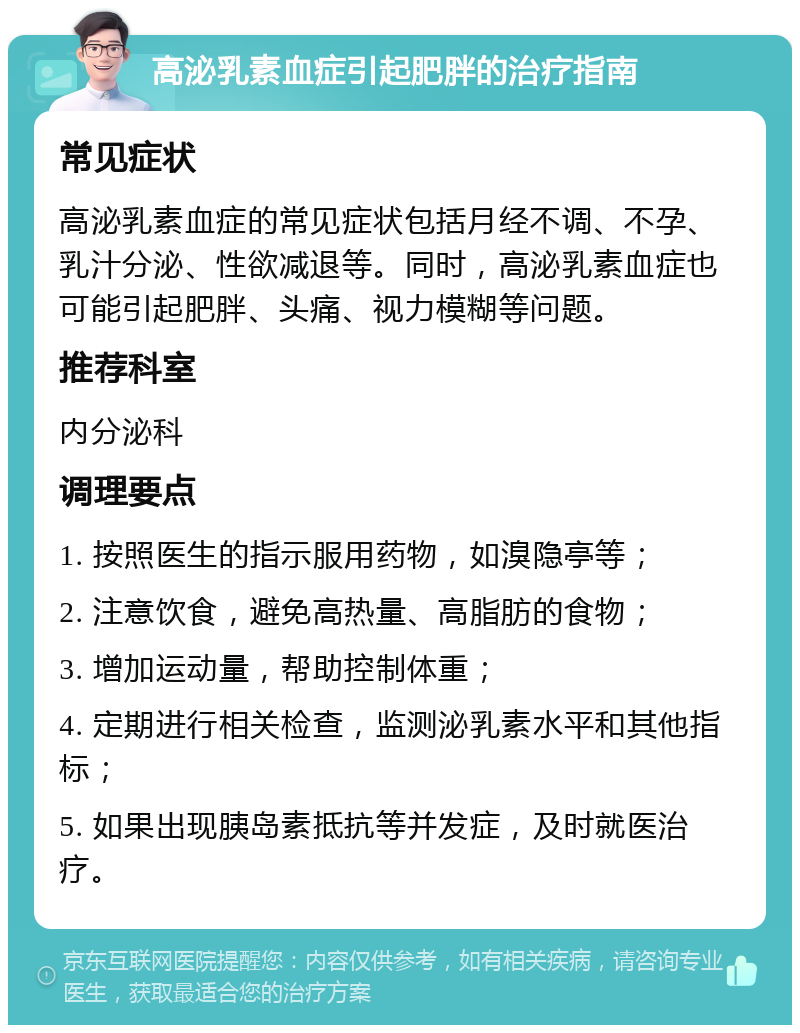 高泌乳素血症引起肥胖的治疗指南 常见症状 高泌乳素血症的常见症状包括月经不调、不孕、乳汁分泌、性欲减退等。同时，高泌乳素血症也可能引起肥胖、头痛、视力模糊等问题。 推荐科室 内分泌科 调理要点 1. 按照医生的指示服用药物，如溴隐亭等； 2. 注意饮食，避免高热量、高脂肪的食物； 3. 增加运动量，帮助控制体重； 4. 定期进行相关检查，监测泌乳素水平和其他指标； 5. 如果出现胰岛素抵抗等并发症，及时就医治疗。