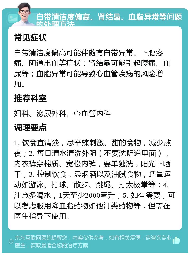 白带清洁度偏高、肾结晶、血脂异常等问题的处理方法 常见症状 白带清洁度偏高可能伴随有白带异常、下腹疼痛、阴道出血等症状；肾结晶可能引起腰痛、血尿等；血脂异常可能导致心血管疾病的风险增加。 推荐科室 妇科、泌尿外科、心血管内科 调理要点 1. 饮食宜清淡，忌辛辣刺激、甜的食物，减少熬夜；2. 每日清水清洗外阴（不要洗阴道里面），内衣裤穿棉质、宽松内裤，要单独洗，阳光下晒干；3. 控制饮食，忌烟酒以及油腻食物，适量运动如游泳、打球、散步、跳绳、打太极拳等；4. 注意多喝水，1天至少2000毫升；5. 如有需要，可以考虑服用降血脂药物如他汀类药物等，但需在医生指导下使用。