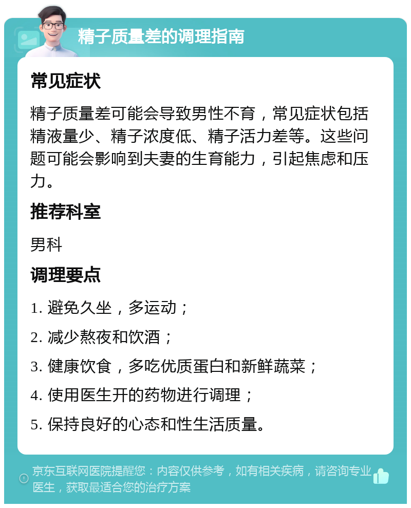 精子质量差的调理指南 常见症状 精子质量差可能会导致男性不育，常见症状包括精液量少、精子浓度低、精子活力差等。这些问题可能会影响到夫妻的生育能力，引起焦虑和压力。 推荐科室 男科 调理要点 1. 避免久坐，多运动； 2. 减少熬夜和饮酒； 3. 健康饮食，多吃优质蛋白和新鲜蔬菜； 4. 使用医生开的药物进行调理； 5. 保持良好的心态和性生活质量。