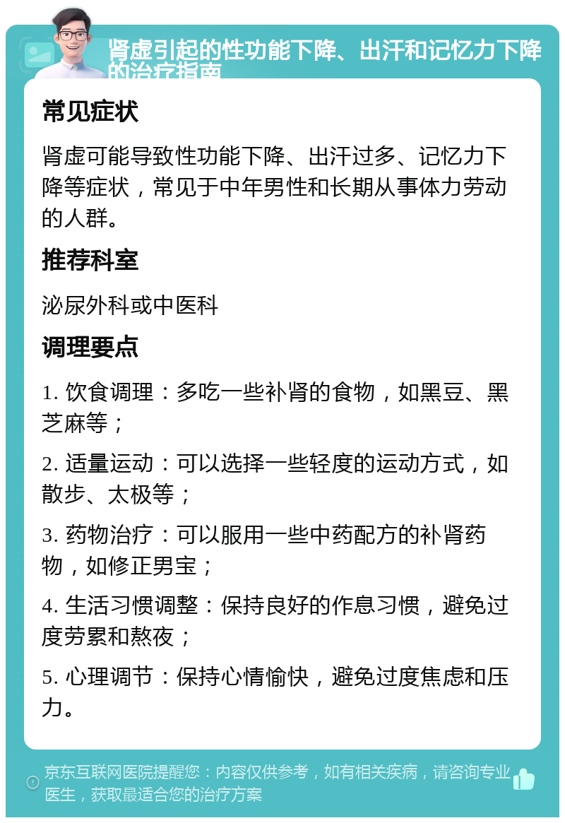 肾虚引起的性功能下降、出汗和记忆力下降的治疗指南 常见症状 肾虚可能导致性功能下降、出汗过多、记忆力下降等症状，常见于中年男性和长期从事体力劳动的人群。 推荐科室 泌尿外科或中医科 调理要点 1. 饮食调理：多吃一些补肾的食物，如黑豆、黑芝麻等； 2. 适量运动：可以选择一些轻度的运动方式，如散步、太极等； 3. 药物治疗：可以服用一些中药配方的补肾药物，如修正男宝； 4. 生活习惯调整：保持良好的作息习惯，避免过度劳累和熬夜； 5. 心理调节：保持心情愉快，避免过度焦虑和压力。