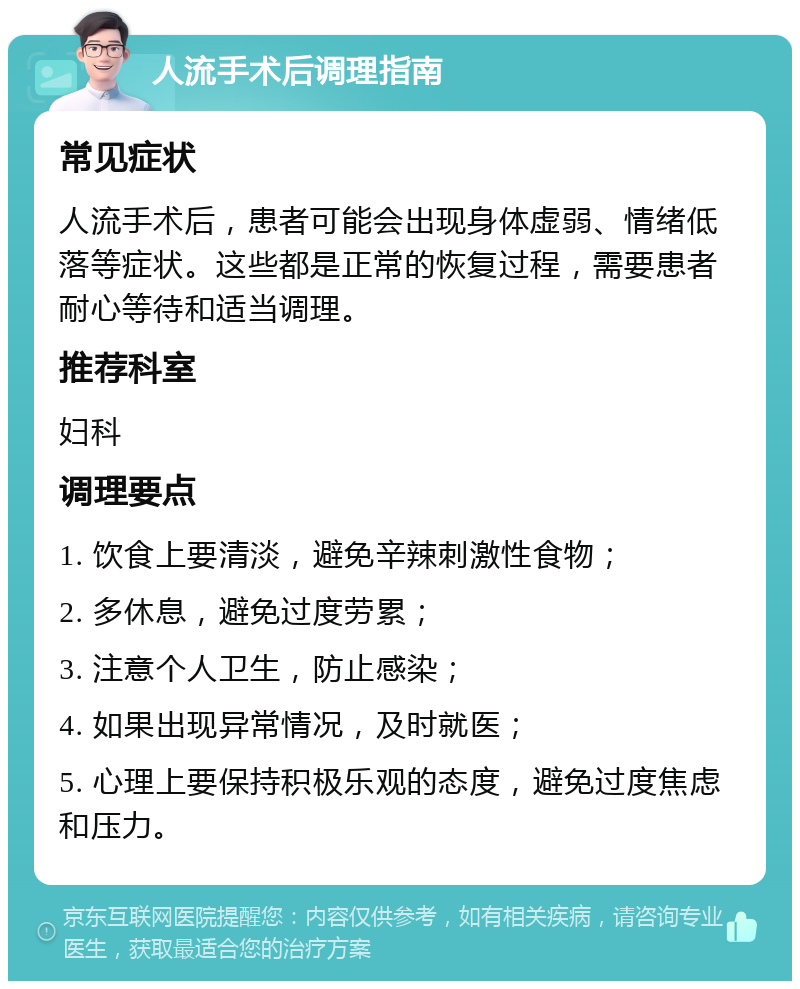 人流手术后调理指南 常见症状 人流手术后，患者可能会出现身体虚弱、情绪低落等症状。这些都是正常的恢复过程，需要患者耐心等待和适当调理。 推荐科室 妇科 调理要点 1. 饮食上要清淡，避免辛辣刺激性食物； 2. 多休息，避免过度劳累； 3. 注意个人卫生，防止感染； 4. 如果出现异常情况，及时就医； 5. 心理上要保持积极乐观的态度，避免过度焦虑和压力。