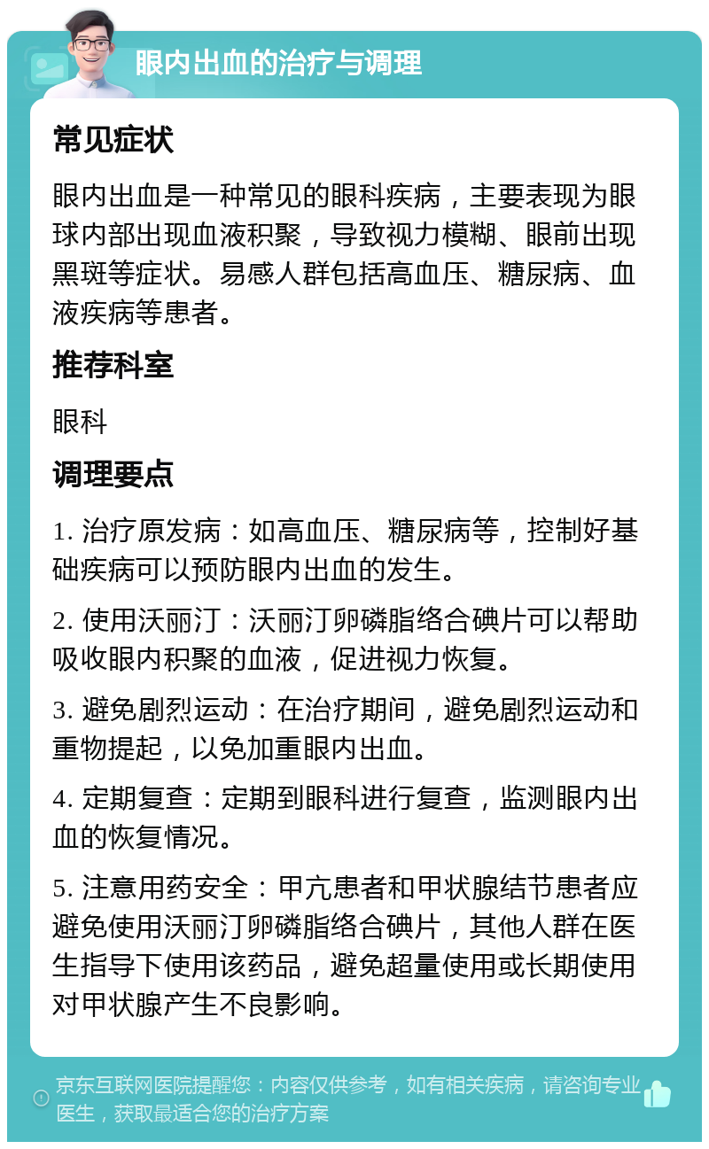 眼内出血的治疗与调理 常见症状 眼内出血是一种常见的眼科疾病，主要表现为眼球内部出现血液积聚，导致视力模糊、眼前出现黑斑等症状。易感人群包括高血压、糖尿病、血液疾病等患者。 推荐科室 眼科 调理要点 1. 治疗原发病：如高血压、糖尿病等，控制好基础疾病可以预防眼内出血的发生。 2. 使用沃丽汀：沃丽汀卵磷脂络合碘片可以帮助吸收眼内积聚的血液，促进视力恢复。 3. 避免剧烈运动：在治疗期间，避免剧烈运动和重物提起，以免加重眼内出血。 4. 定期复查：定期到眼科进行复查，监测眼内出血的恢复情况。 5. 注意用药安全：甲亢患者和甲状腺结节患者应避免使用沃丽汀卵磷脂络合碘片，其他人群在医生指导下使用该药品，避免超量使用或长期使用对甲状腺产生不良影响。