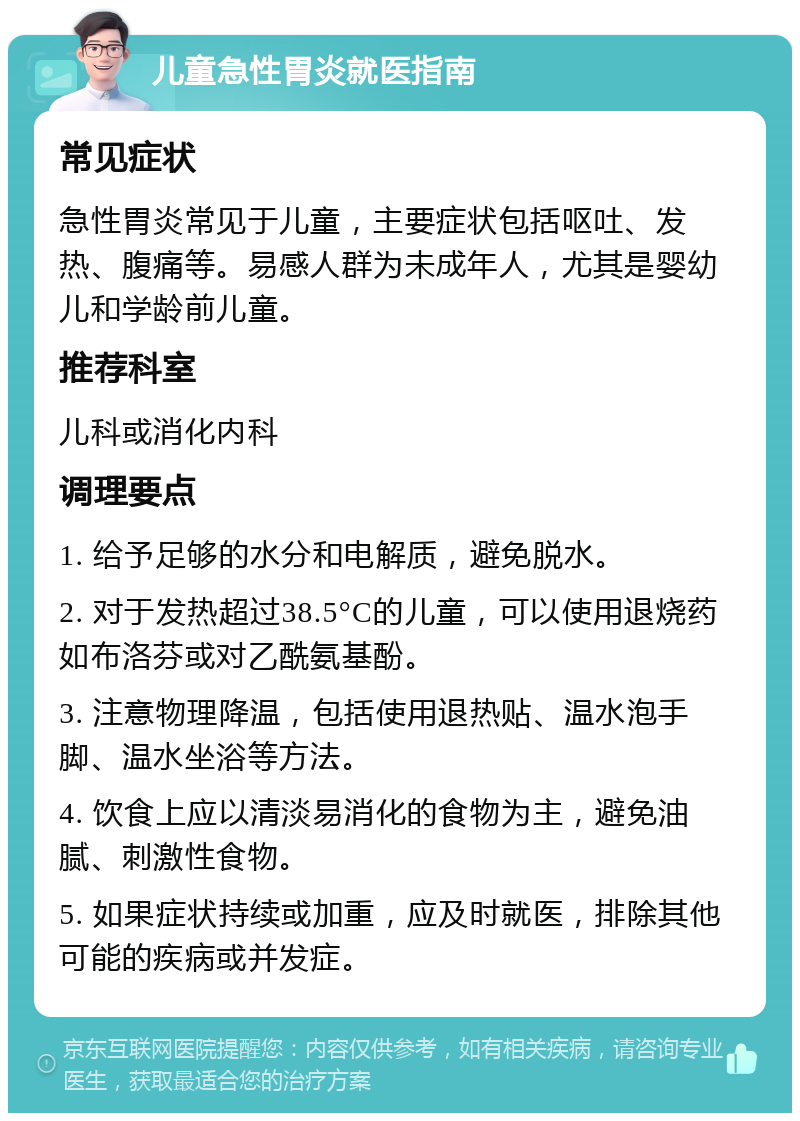 儿童急性胃炎就医指南 常见症状 急性胃炎常见于儿童，主要症状包括呕吐、发热、腹痛等。易感人群为未成年人，尤其是婴幼儿和学龄前儿童。 推荐科室 儿科或消化内科 调理要点 1. 给予足够的水分和电解质，避免脱水。 2. 对于发热超过38.5°C的儿童，可以使用退烧药如布洛芬或对乙酰氨基酚。 3. 注意物理降温，包括使用退热贴、温水泡手脚、温水坐浴等方法。 4. 饮食上应以清淡易消化的食物为主，避免油腻、刺激性食物。 5. 如果症状持续或加重，应及时就医，排除其他可能的疾病或并发症。