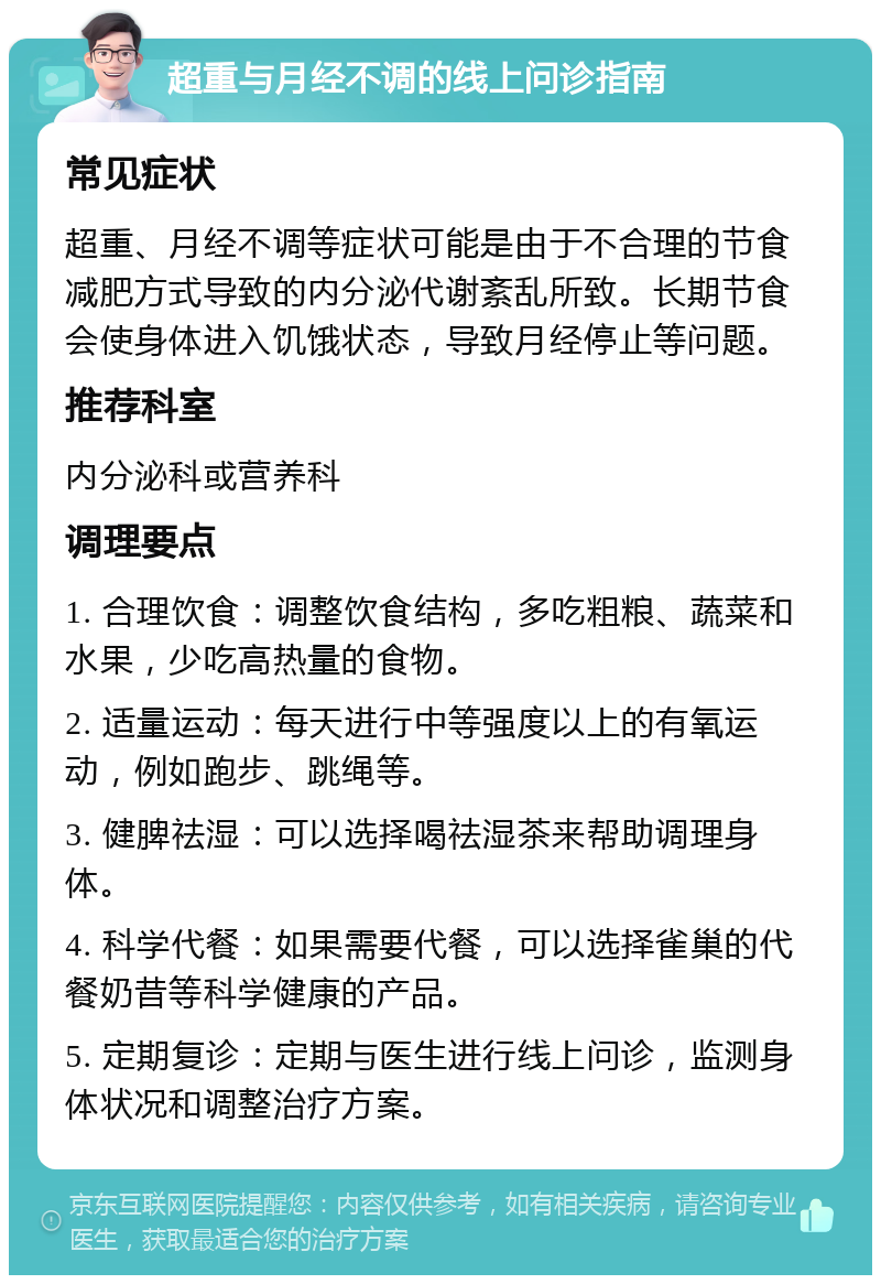 超重与月经不调的线上问诊指南 常见症状 超重、月经不调等症状可能是由于不合理的节食减肥方式导致的内分泌代谢紊乱所致。长期节食会使身体进入饥饿状态，导致月经停止等问题。 推荐科室 内分泌科或营养科 调理要点 1. 合理饮食：调整饮食结构，多吃粗粮、蔬菜和水果，少吃高热量的食物。 2. 适量运动：每天进行中等强度以上的有氧运动，例如跑步、跳绳等。 3. 健脾祛湿：可以选择喝祛湿茶来帮助调理身体。 4. 科学代餐：如果需要代餐，可以选择雀巢的代餐奶昔等科学健康的产品。 5. 定期复诊：定期与医生进行线上问诊，监测身体状况和调整治疗方案。