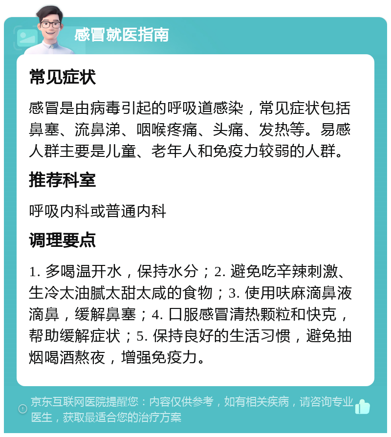 感冒就医指南 常见症状 感冒是由病毒引起的呼吸道感染，常见症状包括鼻塞、流鼻涕、咽喉疼痛、头痛、发热等。易感人群主要是儿童、老年人和免疫力较弱的人群。 推荐科室 呼吸内科或普通内科 调理要点 1. 多喝温开水，保持水分；2. 避免吃辛辣刺激、生冷太油腻太甜太咸的食物；3. 使用呋麻滴鼻液滴鼻，缓解鼻塞；4. 口服感冒清热颗粒和快克，帮助缓解症状；5. 保持良好的生活习惯，避免抽烟喝酒熬夜，增强免疫力。