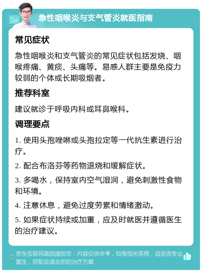 急性咽喉炎与支气管炎就医指南 常见症状 急性咽喉炎和支气管炎的常见症状包括发烧、咽喉疼痛、黄痰、头痛等。易感人群主要是免疫力较弱的个体或长期吸烟者。 推荐科室 建议就诊于呼吸内科或耳鼻喉科。 调理要点 1. 使用头孢唑啉或头孢拉定等一代抗生素进行治疗。 2. 配合布洛芬等药物退烧和缓解症状。 3. 多喝水，保持室内空气湿润，避免刺激性食物和环境。 4. 注意休息，避免过度劳累和情绪激动。 5. 如果症状持续或加重，应及时就医并遵循医生的治疗建议。