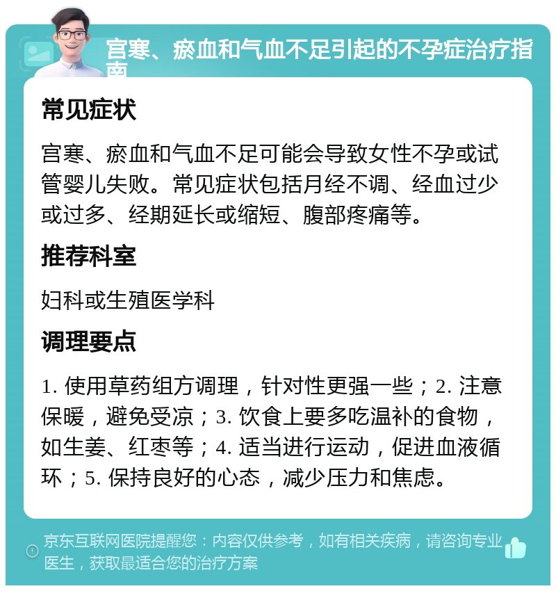 宫寒、瘀血和气血不足引起的不孕症治疗指南 常见症状 宫寒、瘀血和气血不足可能会导致女性不孕或试管婴儿失败。常见症状包括月经不调、经血过少或过多、经期延长或缩短、腹部疼痛等。 推荐科室 妇科或生殖医学科 调理要点 1. 使用草药组方调理，针对性更强一些；2. 注意保暖，避免受凉；3. 饮食上要多吃温补的食物，如生姜、红枣等；4. 适当进行运动，促进血液循环；5. 保持良好的心态，减少压力和焦虑。