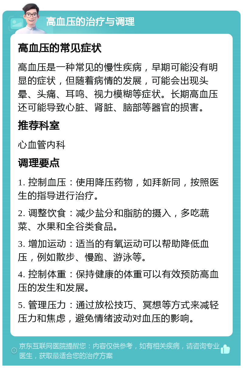 高血压的治疗与调理 高血压的常见症状 高血压是一种常见的慢性疾病，早期可能没有明显的症状，但随着病情的发展，可能会出现头晕、头痛、耳鸣、视力模糊等症状。长期高血压还可能导致心脏、肾脏、脑部等器官的损害。 推荐科室 心血管内科 调理要点 1. 控制血压：使用降压药物，如拜新同，按照医生的指导进行治疗。 2. 调整饮食：减少盐分和脂肪的摄入，多吃蔬菜、水果和全谷类食品。 3. 增加运动：适当的有氧运动可以帮助降低血压，例如散步、慢跑、游泳等。 4. 控制体重：保持健康的体重可以有效预防高血压的发生和发展。 5. 管理压力：通过放松技巧、冥想等方式来减轻压力和焦虑，避免情绪波动对血压的影响。