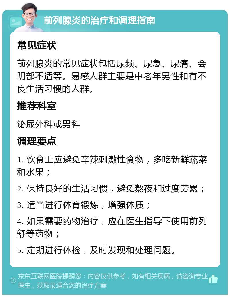 前列腺炎的治疗和调理指南 常见症状 前列腺炎的常见症状包括尿频、尿急、尿痛、会阴部不适等。易感人群主要是中老年男性和有不良生活习惯的人群。 推荐科室 泌尿外科或男科 调理要点 1. 饮食上应避免辛辣刺激性食物，多吃新鲜蔬菜和水果； 2. 保持良好的生活习惯，避免熬夜和过度劳累； 3. 适当进行体育锻炼，增强体质； 4. 如果需要药物治疗，应在医生指导下使用前列舒等药物； 5. 定期进行体检，及时发现和处理问题。