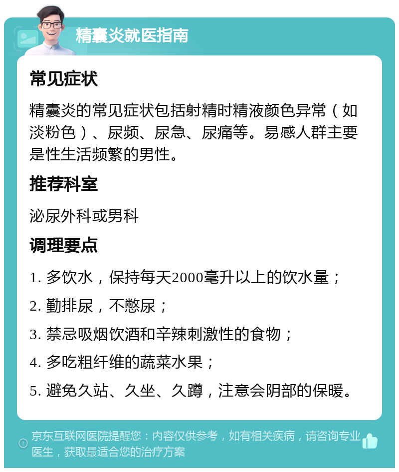 精囊炎就医指南 常见症状 精囊炎的常见症状包括射精时精液颜色异常（如淡粉色）、尿频、尿急、尿痛等。易感人群主要是性生活频繁的男性。 推荐科室 泌尿外科或男科 调理要点 1. 多饮水，保持每天2000毫升以上的饮水量； 2. 勤排尿，不憋尿； 3. 禁忌吸烟饮酒和辛辣刺激性的食物； 4. 多吃粗纤维的蔬菜水果； 5. 避免久站、久坐、久蹲，注意会阴部的保暖。