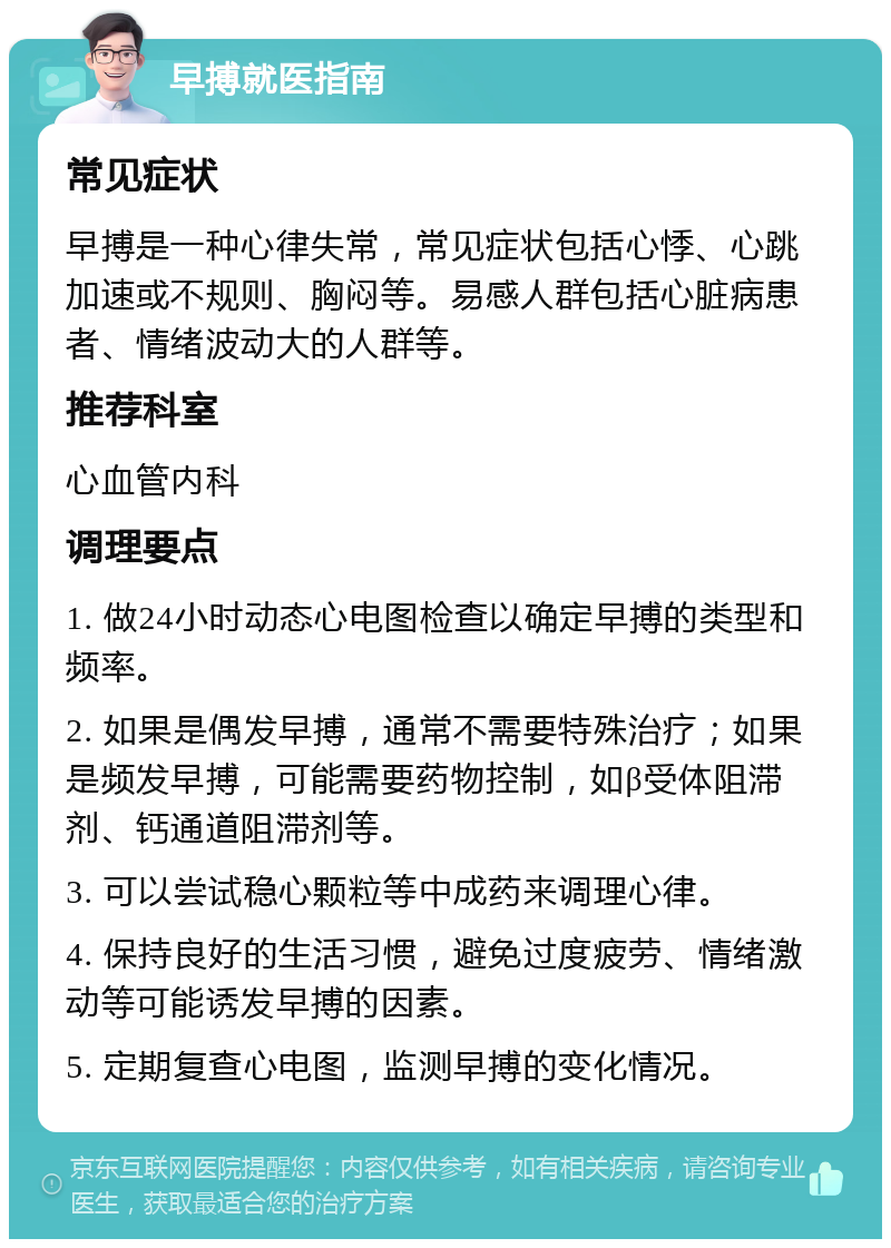 早搏就医指南 常见症状 早搏是一种心律失常，常见症状包括心悸、心跳加速或不规则、胸闷等。易感人群包括心脏病患者、情绪波动大的人群等。 推荐科室 心血管内科 调理要点 1. 做24小时动态心电图检查以确定早搏的类型和频率。 2. 如果是偶发早搏，通常不需要特殊治疗；如果是频发早搏，可能需要药物控制，如β受体阻滞剂、钙通道阻滞剂等。 3. 可以尝试稳心颗粒等中成药来调理心律。 4. 保持良好的生活习惯，避免过度疲劳、情绪激动等可能诱发早搏的因素。 5. 定期复查心电图，监测早搏的变化情况。