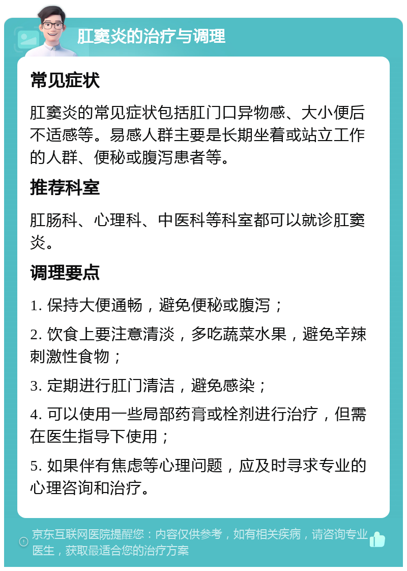 肛窦炎的治疗与调理 常见症状 肛窦炎的常见症状包括肛门口异物感、大小便后不适感等。易感人群主要是长期坐着或站立工作的人群、便秘或腹泻患者等。 推荐科室 肛肠科、心理科、中医科等科室都可以就诊肛窦炎。 调理要点 1. 保持大便通畅，避免便秘或腹泻； 2. 饮食上要注意清淡，多吃蔬菜水果，避免辛辣刺激性食物； 3. 定期进行肛门清洁，避免感染； 4. 可以使用一些局部药膏或栓剂进行治疗，但需在医生指导下使用； 5. 如果伴有焦虑等心理问题，应及时寻求专业的心理咨询和治疗。