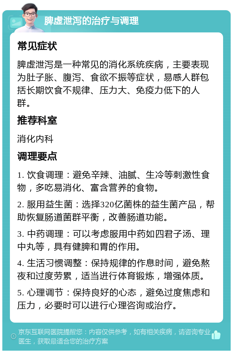 脾虚泄泻的治疗与调理 常见症状 脾虚泄泻是一种常见的消化系统疾病，主要表现为肚子胀、腹泻、食欲不振等症状，易感人群包括长期饮食不规律、压力大、免疫力低下的人群。 推荐科室 消化内科 调理要点 1. 饮食调理：避免辛辣、油腻、生冷等刺激性食物，多吃易消化、富含营养的食物。 2. 服用益生菌：选择320亿菌株的益生菌产品，帮助恢复肠道菌群平衡，改善肠道功能。 3. 中药调理：可以考虑服用中药如四君子汤、理中丸等，具有健脾和胃的作用。 4. 生活习惯调整：保持规律的作息时间，避免熬夜和过度劳累，适当进行体育锻炼，增强体质。 5. 心理调节：保持良好的心态，避免过度焦虑和压力，必要时可以进行心理咨询或治疗。