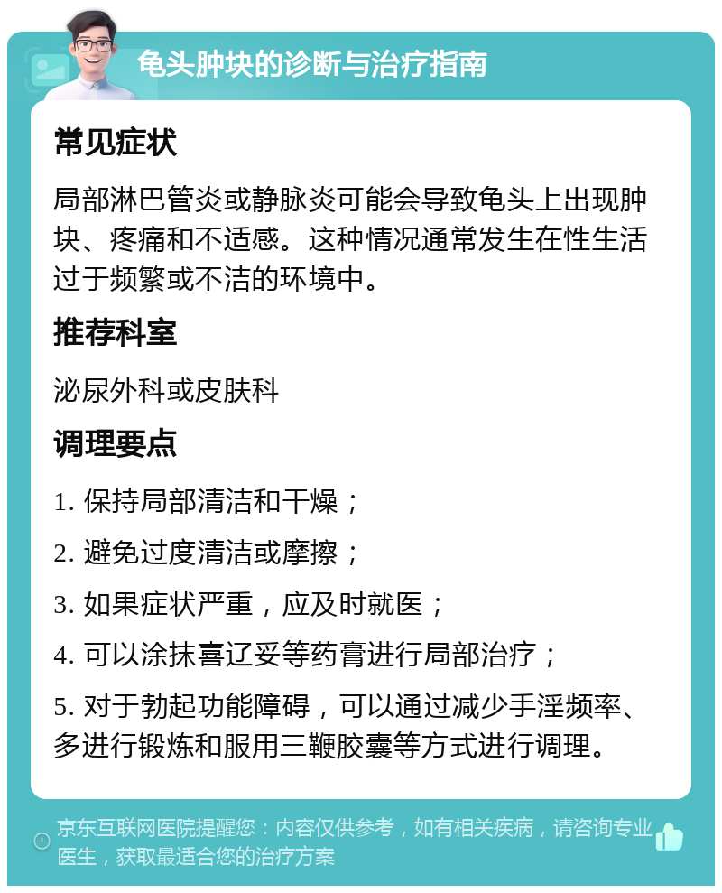 龟头肿块的诊断与治疗指南 常见症状 局部淋巴管炎或静脉炎可能会导致龟头上出现肿块、疼痛和不适感。这种情况通常发生在性生活过于频繁或不洁的环境中。 推荐科室 泌尿外科或皮肤科 调理要点 1. 保持局部清洁和干燥； 2. 避免过度清洁或摩擦； 3. 如果症状严重，应及时就医； 4. 可以涂抹喜辽妥等药膏进行局部治疗； 5. 对于勃起功能障碍，可以通过减少手淫频率、多进行锻炼和服用三鞭胶囊等方式进行调理。