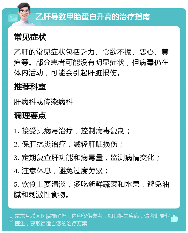 乙肝导致甲胎蛋白升高的治疗指南 常见症状 乙肝的常见症状包括乏力、食欲不振、恶心、黄疸等。部分患者可能没有明显症状，但病毒仍在体内活动，可能会引起肝脏损伤。 推荐科室 肝病科或传染病科 调理要点 1. 接受抗病毒治疗，控制病毒复制； 2. 保肝抗炎治疗，减轻肝脏损伤； 3. 定期复查肝功能和病毒量，监测病情变化； 4. 注意休息，避免过度劳累； 5. 饮食上要清淡，多吃新鲜蔬菜和水果，避免油腻和刺激性食物。