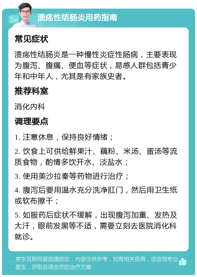 溃疡性结肠炎用药指南 常见症状 溃疡性结肠炎是一种慢性炎症性肠病，主要表现为腹泻、腹痛、便血等症状，易感人群包括青少年和中年人，尤其是有家族史者。 推荐科室 消化内科 调理要点 1. 注意休息，保持良好情绪； 2. 饮食上可供给鲜果汁、藕粉、米汤、蛋汤等流质食物，酌情多饮开水、淡盐水； 3. 使用美沙拉秦等药物进行治疗； 4. 腹泻后要用温水充分洗净肛门，然后用卫生纸或软布擦干； 5. 如服药后症状不缓解，出现腹泻加重、发热及大汗，眼前发黑等不适，需要立刻去医院消化科就诊。